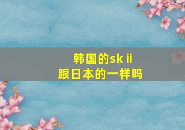 韩国的sk ii 跟日本的一样吗